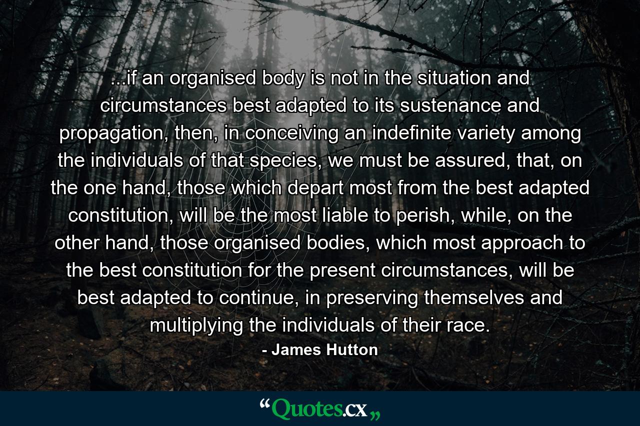 ...if an organised body is not in the situation and circumstances best adapted to its sustenance and propagation, then, in conceiving an indefinite variety among the individuals of that species, we must be assured, that, on the one hand, those which depart most from the best adapted constitution, will be the most liable to perish, while, on the other hand, those organised bodies, which most approach to the best constitution for the present circumstances, will be best adapted to continue, in preserving themselves and multiplying the individuals of their race. - Quote by James Hutton