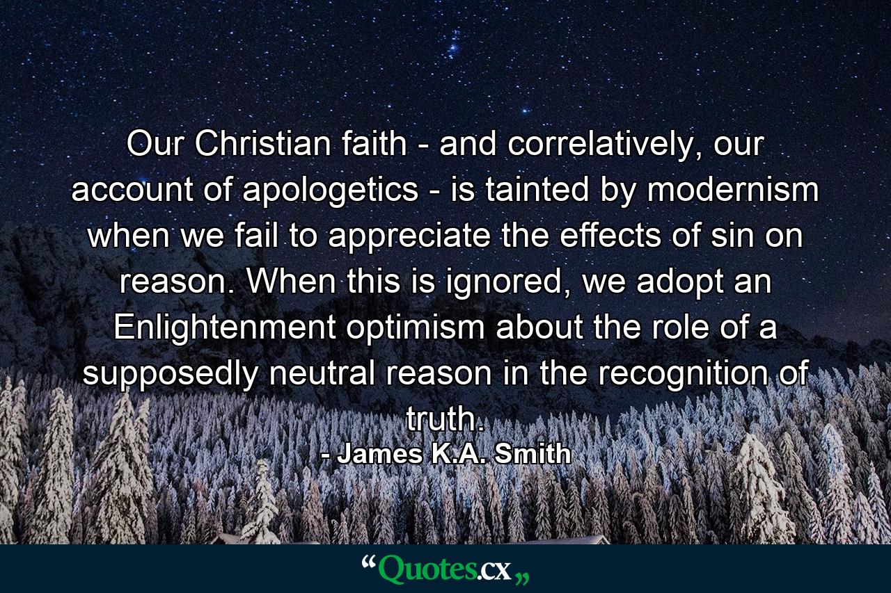 Our Christian faith - and correlatively, our account of apologetics - is tainted by modernism when we fail to appreciate the effects of sin on reason. When this is ignored, we adopt an Enlightenment optimism about the role of a supposedly neutral reason in the recognition of truth. - Quote by James K.A. Smith