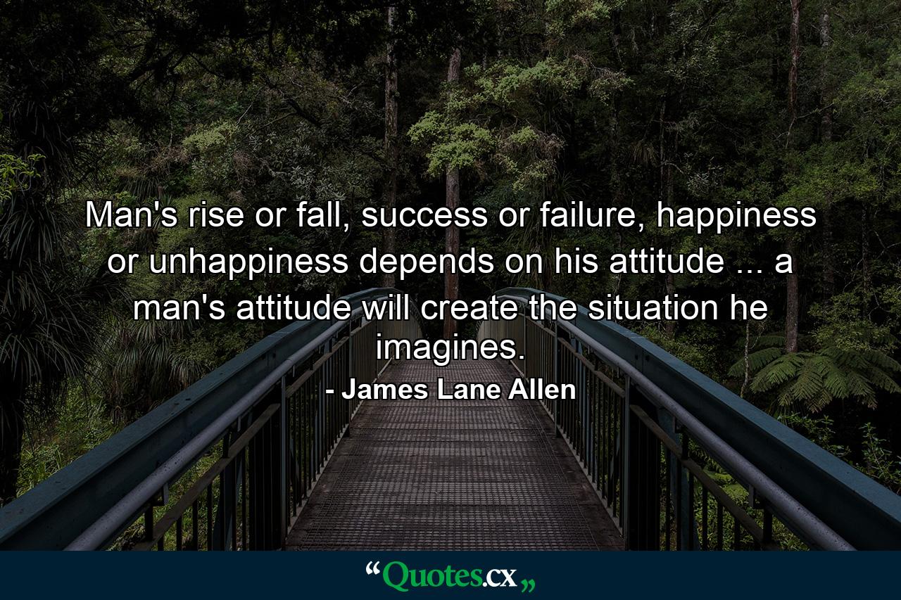 Man's rise or fall, success or failure, happiness or unhappiness depends on his attitude ... a man's attitude will create the situation he imagines. - Quote by James Lane Allen