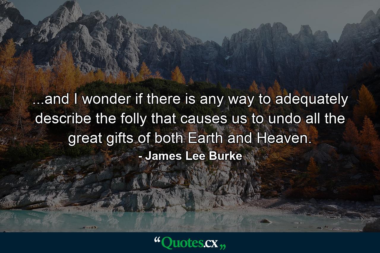 ...and I wonder if there is any way to adequately describe the folly that causes us to undo all the great gifts of both Earth and Heaven. - Quote by James Lee Burke