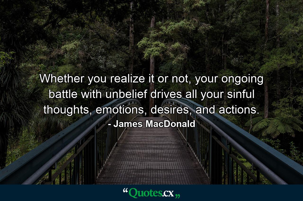 Whether you realize it or not, your ongoing battle with unbelief drives all your sinful thoughts, emotions, desires, and actions. - Quote by James MacDonald