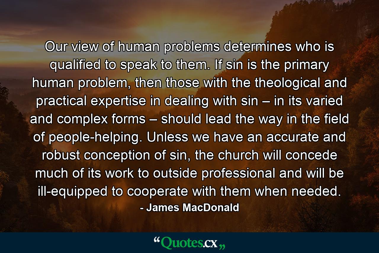 Our view of human problems determines who is qualified to speak to them. If sin is the primary human problem, then those with the theological and practical expertise in dealing with sin – in its varied and complex forms – should lead the way in the field of people-helping. Unless we have an accurate and robust conception of sin, the church will concede much of its work to outside professional and will be ill-equipped to cooperate with them when needed. - Quote by James MacDonald