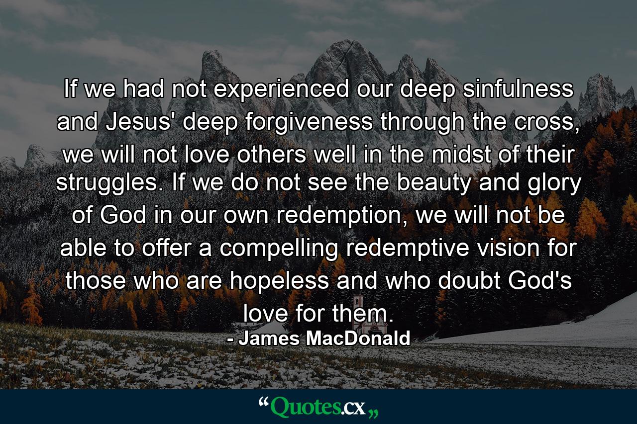 If we had not experienced our deep sinfulness and Jesus' deep forgiveness through the cross, we will not love others well in the midst of their struggles. If we do not see the beauty and glory of God in our own redemption, we will not be able to offer a compelling redemptive vision for those who are hopeless and who doubt God's love for them. - Quote by James MacDonald