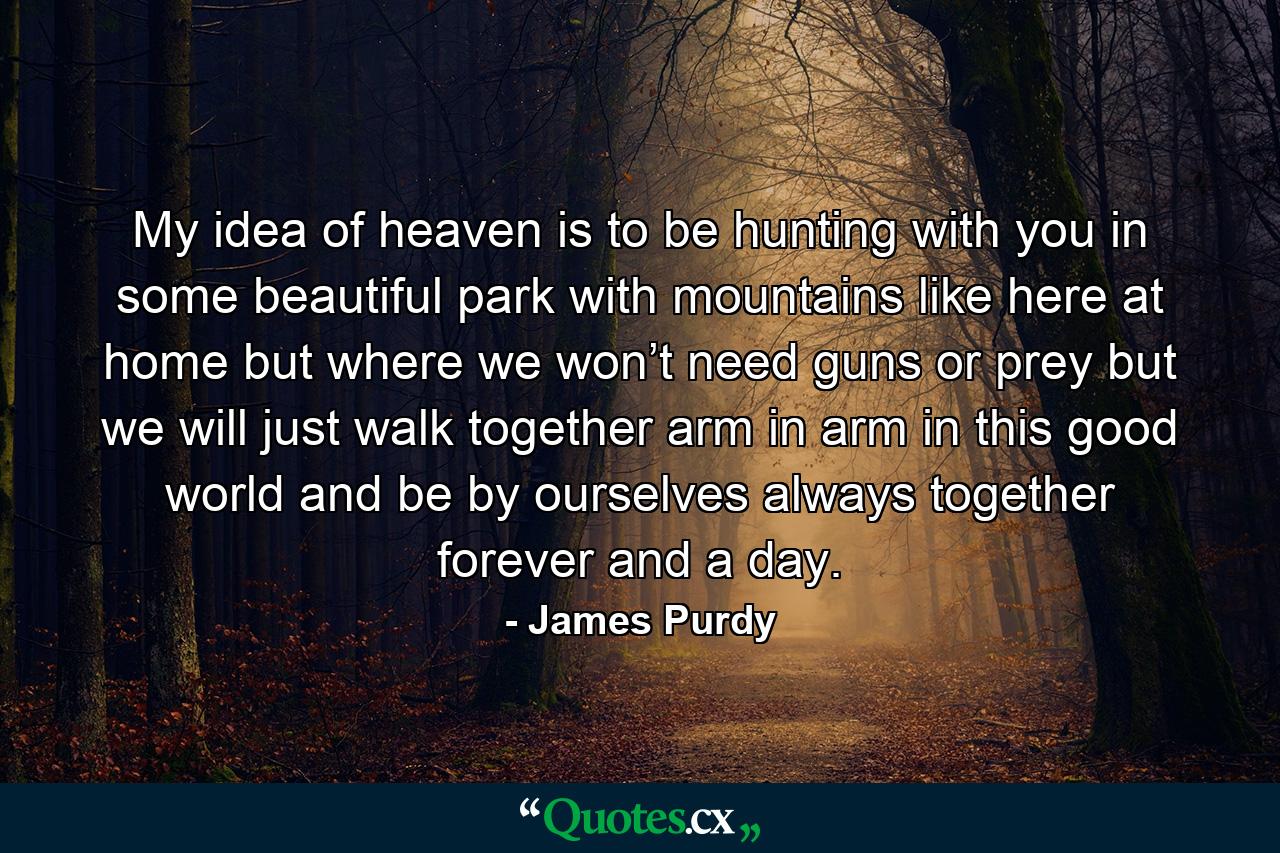 My idea of heaven is to be hunting with you in some beautiful park with mountains like here at home but where we won’t need guns or prey but we will just walk together arm in arm in this good world and be by ourselves always together forever and a day. - Quote by James Purdy