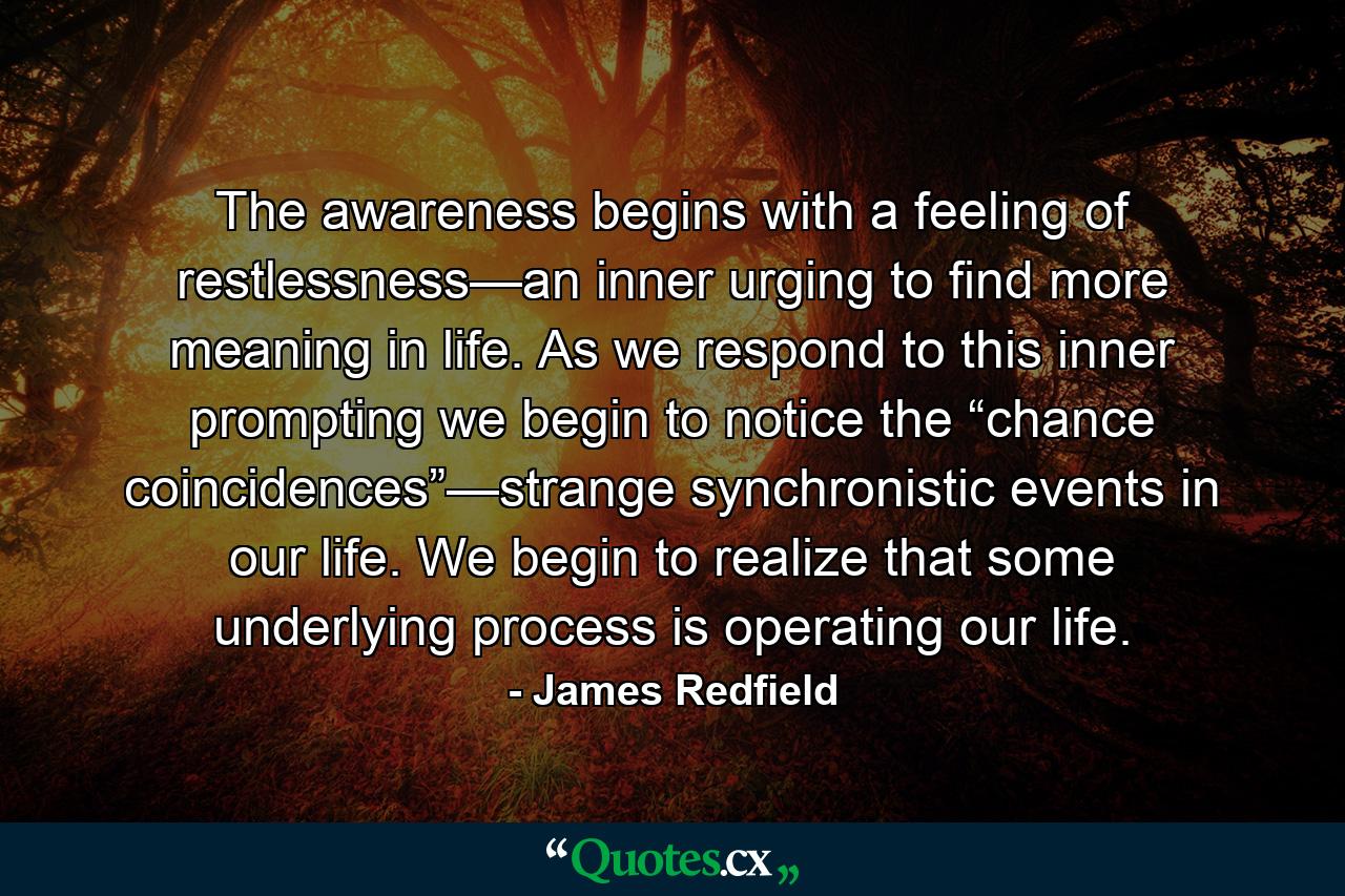 The awareness begins with a feeling of restlessness—an inner urging to find more meaning in life. As we respond to this inner prompting we begin to notice the “chance coincidences”—strange synchronistic events in our life. We begin to realize that some underlying process is operating our life. - Quote by James Redfield