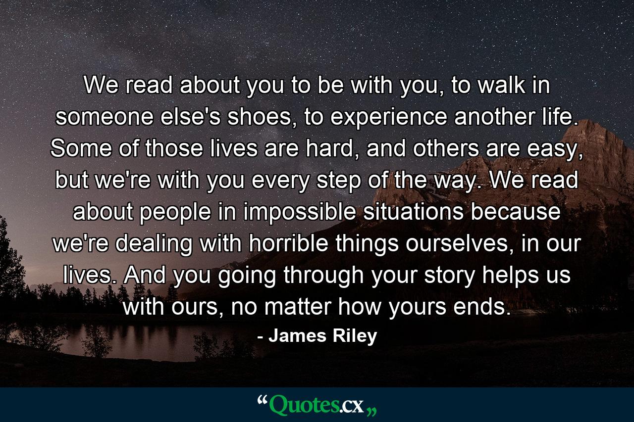 We read about you to be with you, to walk in someone else's shoes, to experience another life. Some of those lives are hard, and others are easy, but we're with you every step of the way. We read about people in impossible situations because we're dealing with horrible things ourselves, in our lives. And you going through your story helps us with ours, no matter how yours ends. - Quote by James Riley