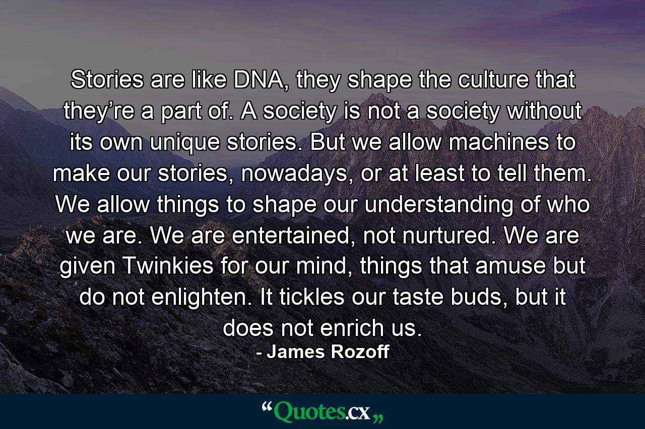 Stories are like DNA, they shape the culture that they’re a part of. A society is not a society without its own unique stories. But we allow machines to make our stories, nowadays, or at least to tell them. We allow things to shape our understanding of who we are. We are entertained, not nurtured. We are given Twinkies for our mind, things that amuse but do not enlighten. It tickles our taste buds, but it does not enrich us. - Quote by James Rozoff