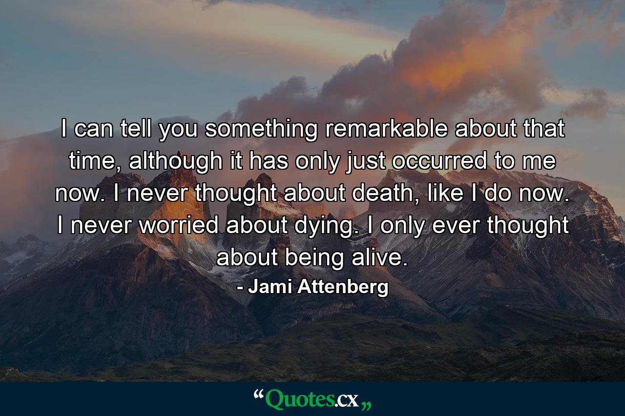 I can tell you something remarkable about that time, although it has only just occurred to me now. I never thought about death, like I do now. I never worried about dying. I only ever thought about being alive. - Quote by Jami Attenberg