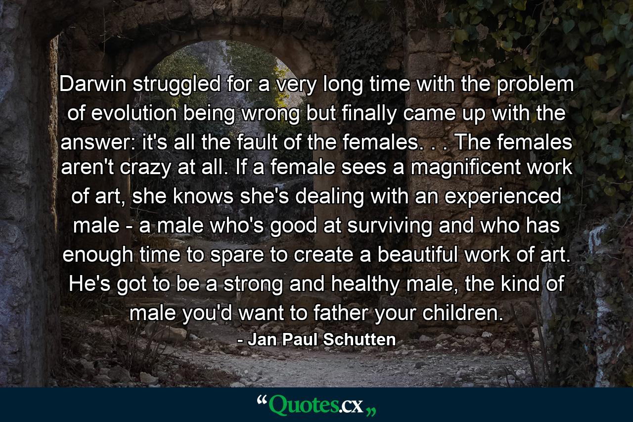 Darwin struggled for a very long time with the problem of evolution being wrong but finally came up with the answer: it's all the fault of the females. . . The females aren't crazy at all. If a female sees a magnificent work of art, she knows she's dealing with an experienced male - a male who's good at surviving and who has enough time to spare to create a beautiful work of art. He's got to be a strong and healthy male, the kind of male you'd want to father your children. - Quote by Jan Paul Schutten