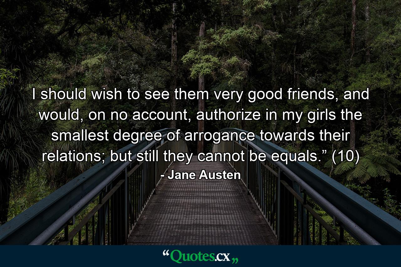 I should wish to see them very good friends, and would, on no account, authorize in my girls the smallest degree of arrogance towards their relations; but still they cannot be equals.” (10) - Quote by Jane Austen