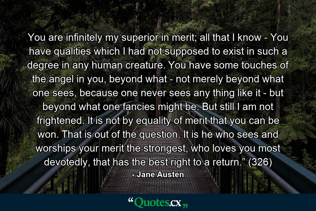 You are infinitely my superior in merit; all that I know - You have qualities which I had not supposed to exist in such a degree in any human creature. You have some touches of the angel in you, beyond what - not merely beyond what one sees, because one never sees any thing like it - but beyond what one fancies might be. But still I am not frightened. It is not by equality of merit that you can be won. That is out of the question. It is he who sees and worships your merit the strongest, who loves you most devotedly, that has the best right to a return.” (326) - Quote by Jane Austen