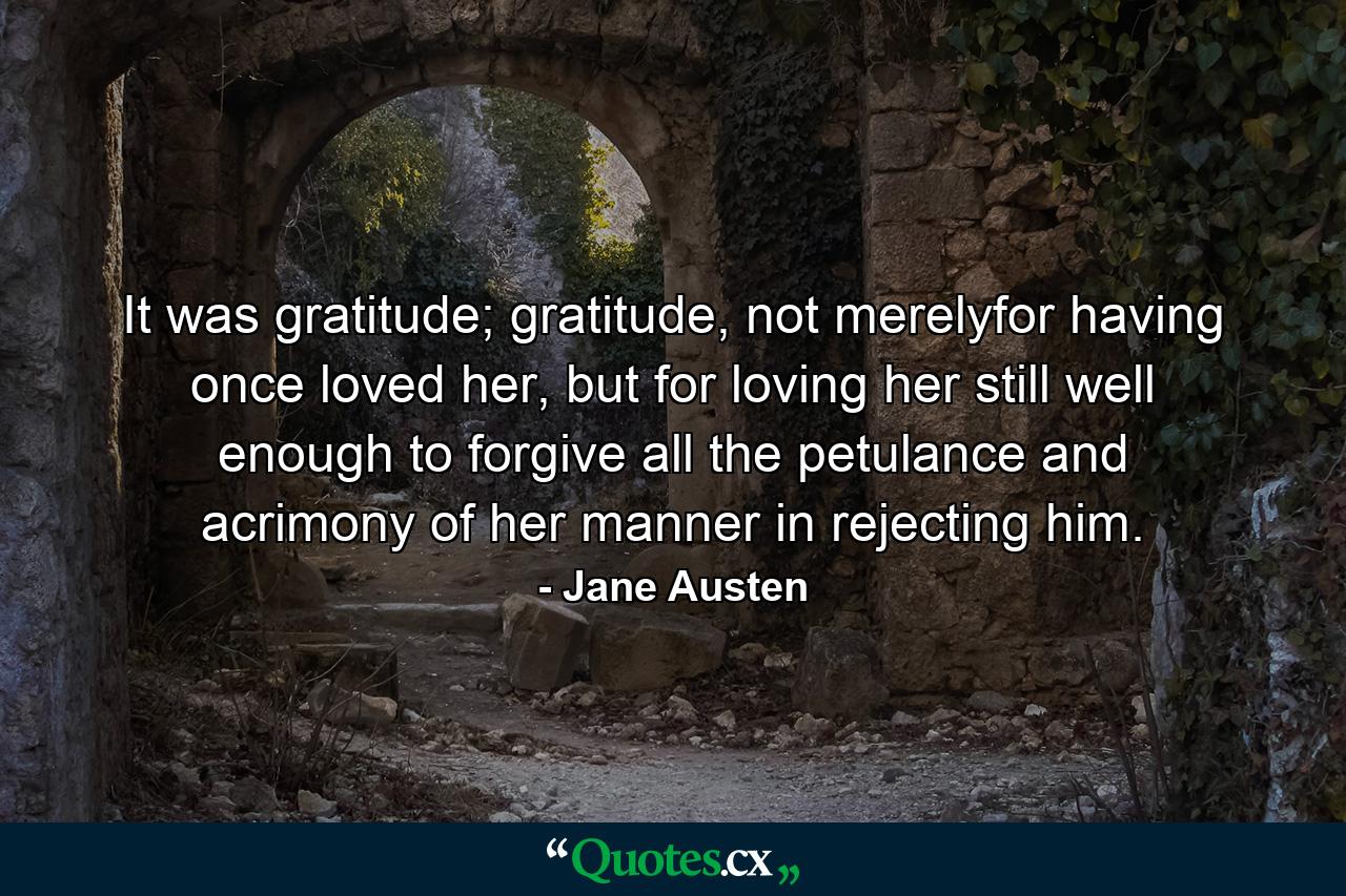 It was gratitude; gratitude, not merelyfor having once loved her, but for loving her still well enough to forgive all the petulance and acrimony of her manner in rejecting him. - Quote by Jane Austen