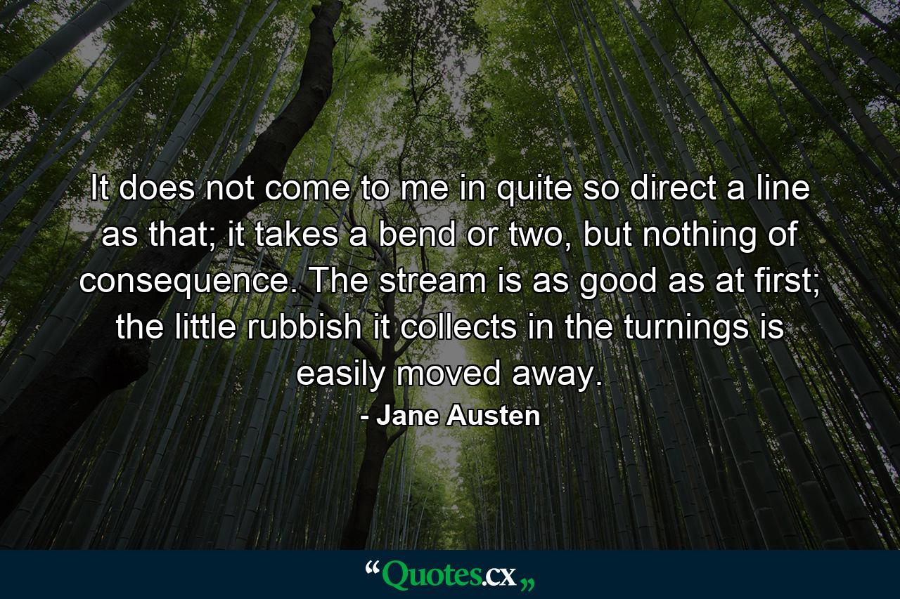 It does not come to me in quite so direct a line as that; it takes a bend or two, but nothing of consequence. The stream is as good as at first; the little rubbish it collects in the turnings is easily moved away. - Quote by Jane Austen