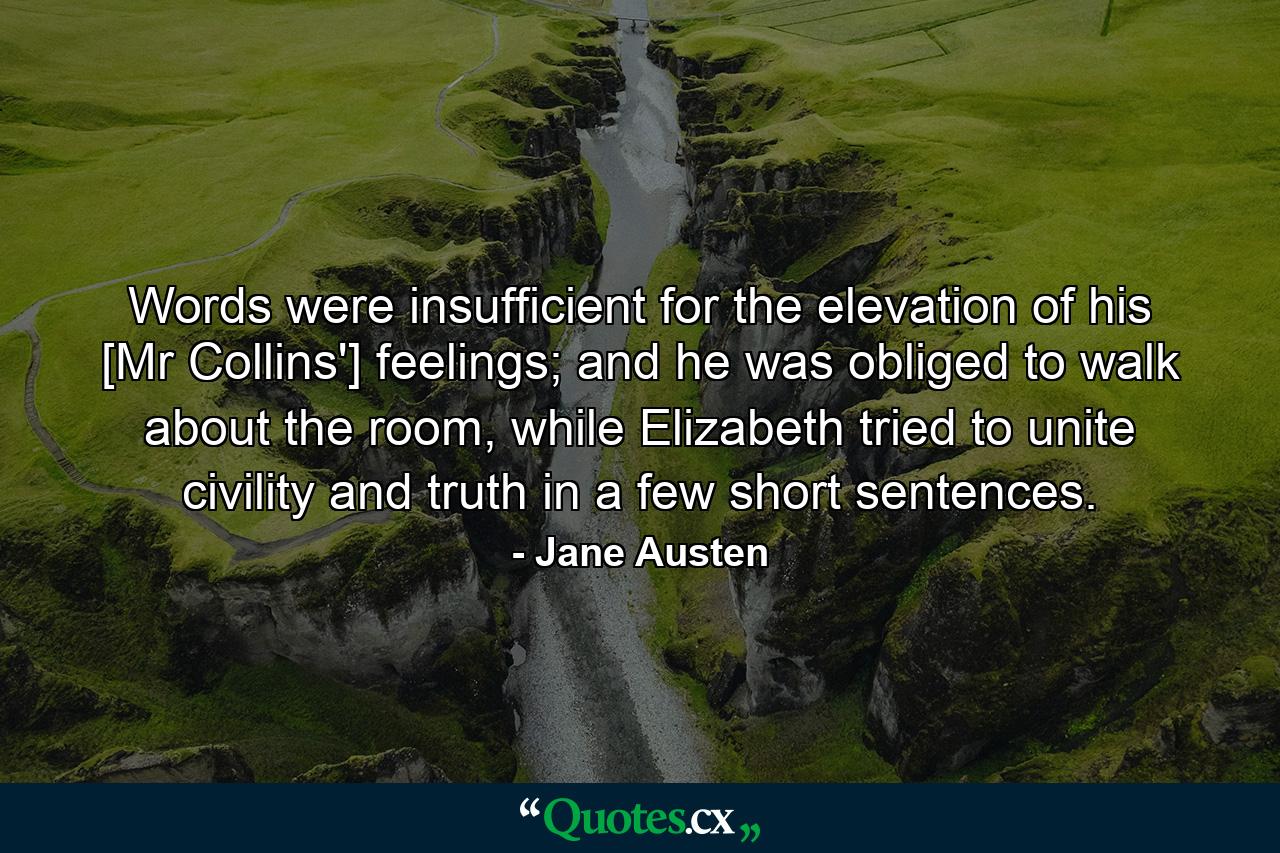 Words were insufficient for the elevation of his [Mr Collins'] feelings; and he was obliged to walk about the room, while Elizabeth tried to unite civility and truth in a few short sentences. - Quote by Jane Austen