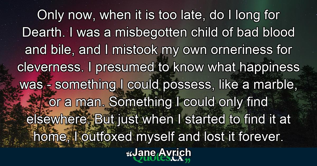 Only now, when it is too late, do I long for Dearth. I was a misbegotten child of bad blood and bile, and I mistook my own orneriness for cleverness. I presumed to know what happiness was - something I could possess, like a marble, or a man. Something I could only find elsewhere. But just when I started to find it at home, I outfoxed myself and lost it forever. - Quote by Jane Avrich