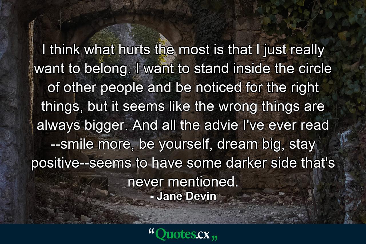 I think what hurts the most is that I just really want to belong. I want to stand inside the circle of other people and be noticed for the right things, but it seems like the wrong things are always bigger. And all the advie I've ever read --smile more, be yourself, dream big, stay positive--seems to have some darker side that's never mentioned. - Quote by Jane Devin