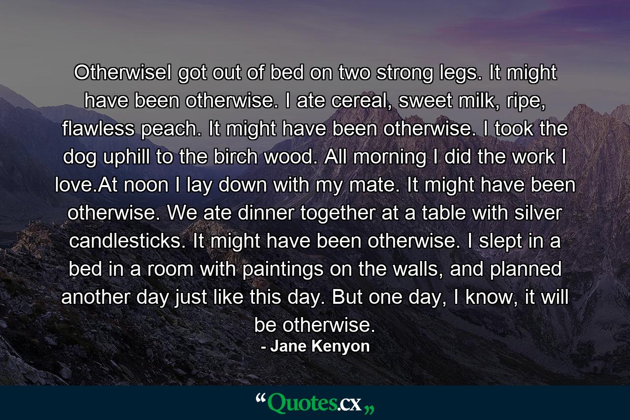 OtherwiseI got out of bed on two strong legs. It might have been otherwise. I ate cereal, sweet milk, ripe, flawless peach. It might have been otherwise. I took the dog uphill to the birch wood. All morning I did the work I love.At noon I lay down with my mate. It might have been otherwise. We ate dinner together at a table with silver candlesticks. It might have been otherwise. I slept in a bed in a room with paintings on the walls, and planned another day just like this day. But one day, I know, it will be otherwise. - Quote by Jane Kenyon
