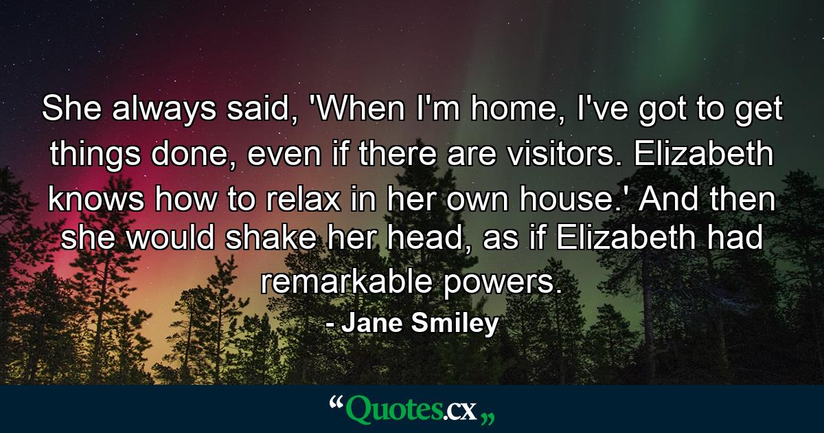 She always said, 'When I'm home, I've got to get things done, even if there are visitors. Elizabeth knows how to relax in her own house.' And then she would shake her head, as if Elizabeth had remarkable powers. - Quote by Jane Smiley