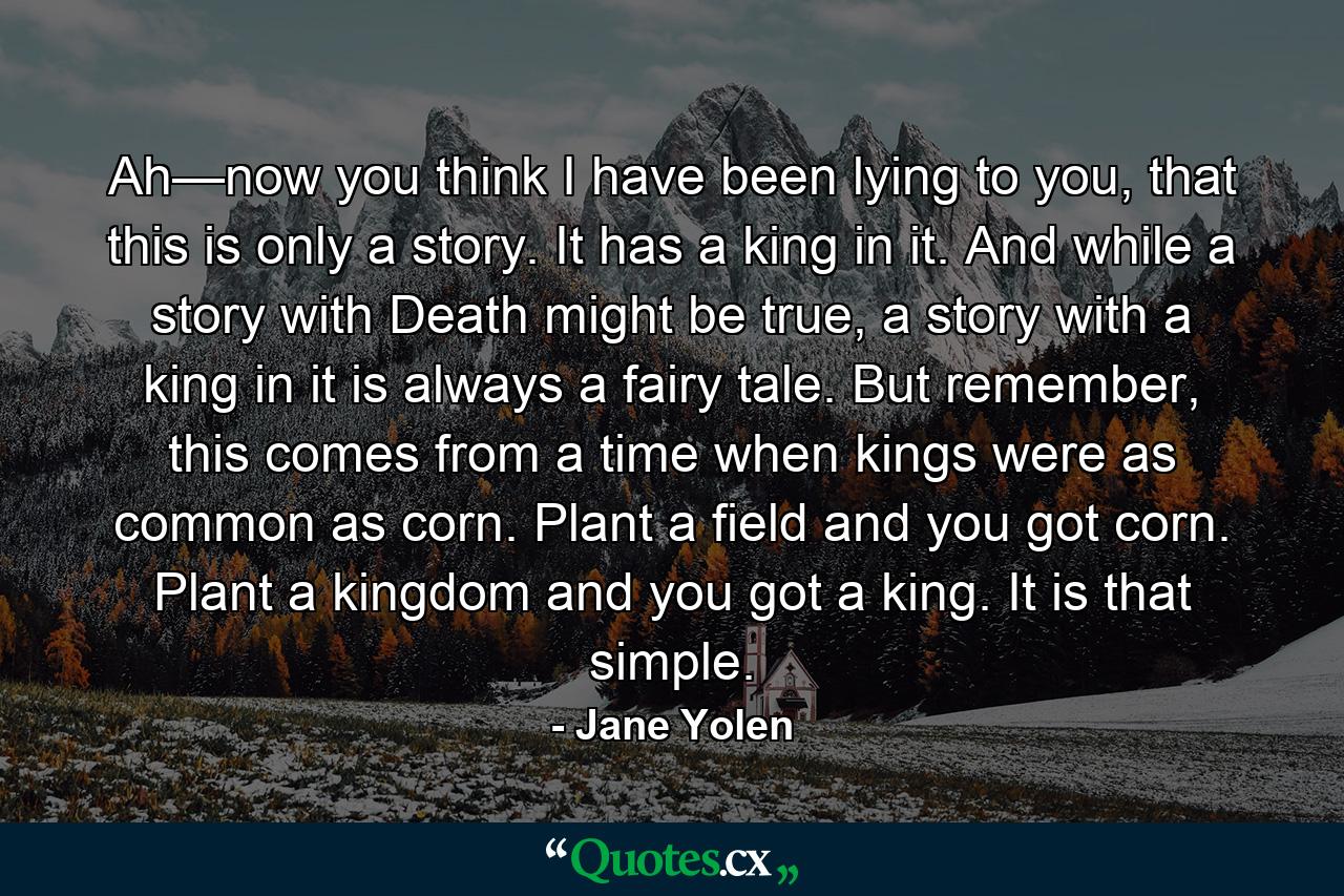 Ah—now you think I have been lying to you, that this is only a story. It has a king in it. And while a story with Death might be true, a story with a king in it is always a fairy tale. But remember, this comes from a time when kings were as common as corn. Plant a field and you got corn. Plant a kingdom and you got a king. It is that simple. - Quote by Jane Yolen