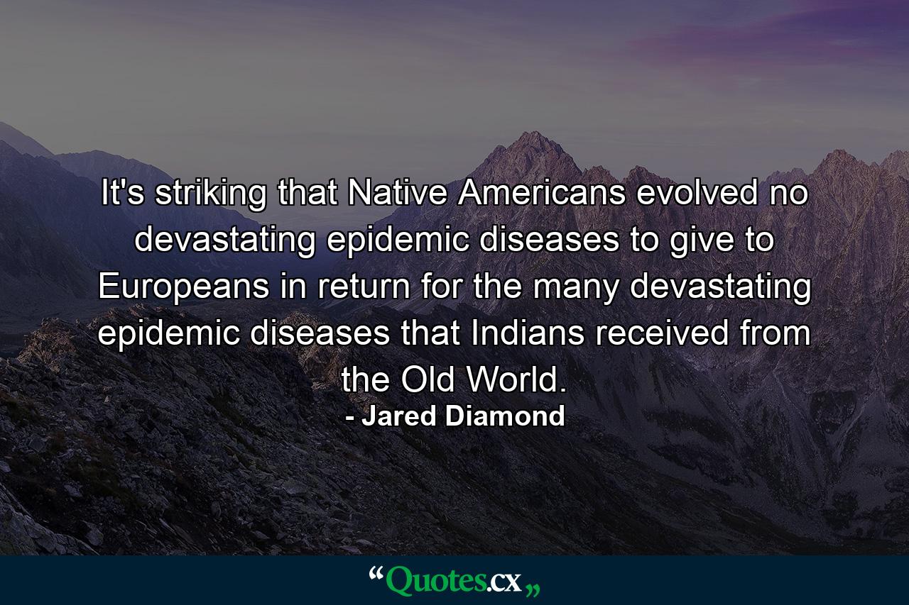 It's striking that Native Americans evolved no devastating epidemic diseases to give to Europeans in return for the many devastating epidemic diseases that Indians received from the Old World. - Quote by Jared Diamond