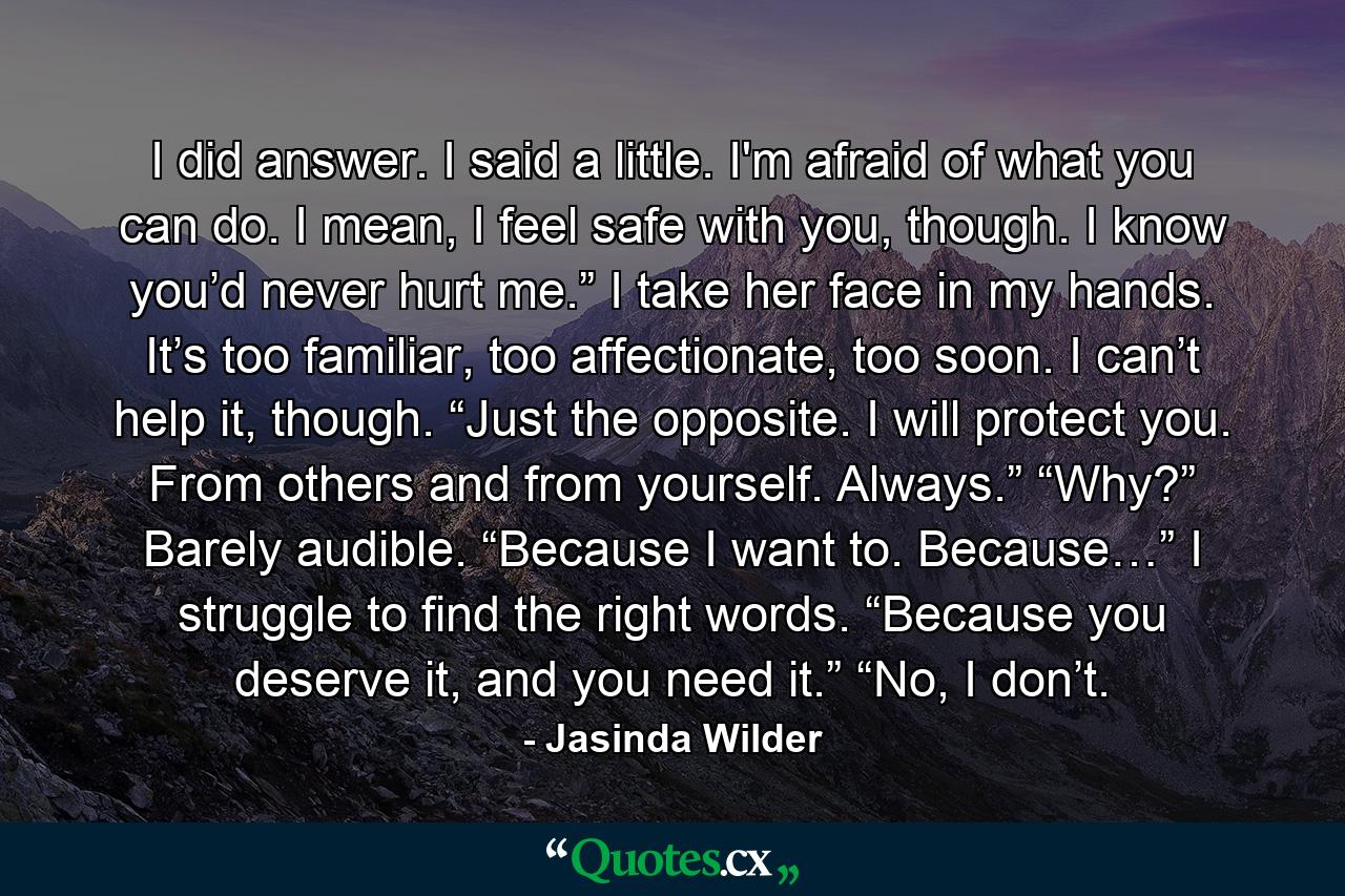 I did answer. I said a little. I'm afraid of what you can do. I mean, I feel safe with you, though. I know you’d never hurt me.” I take her face in my hands. It’s too familiar, too affectionate, too soon. I can’t help it, though. “Just the opposite. I will protect you. From others and from yourself. Always.” “Why?” Barely audible. “Because I want to. Because…” I struggle to find the right words. “Because you deserve it, and you need it.” “No, I don’t. - Quote by Jasinda Wilder