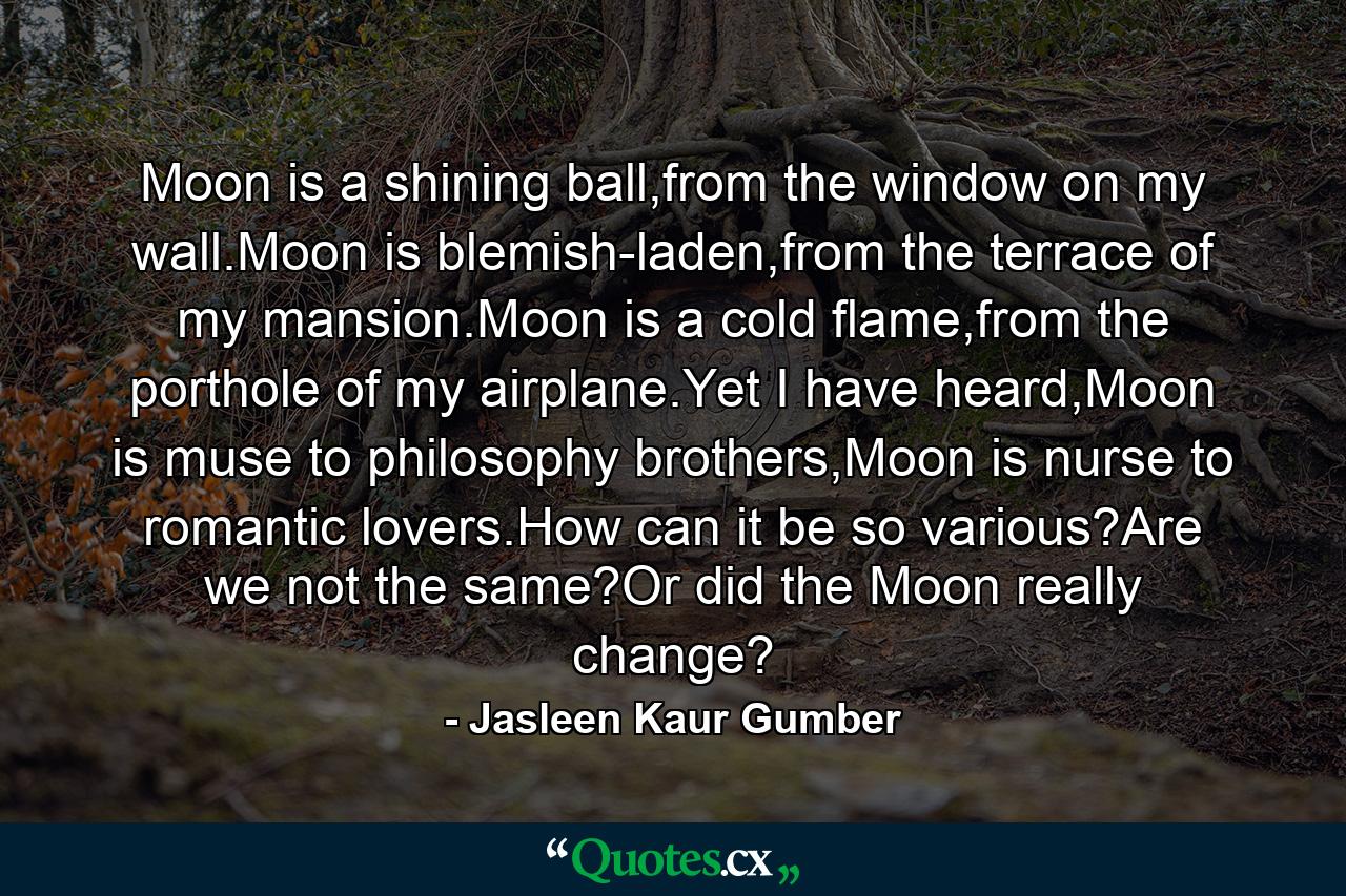 Moon is a shining ball,from the window on my wall.Moon is blemish-laden,from the terrace of my mansion.Moon is a cold flame,from the porthole of my airplane.Yet I have heard,Moon is muse to philosophy brothers,Moon is nurse to romantic lovers.How can it be so various?Are we not the same?Or did the Moon really change? - Quote by Jasleen Kaur Gumber