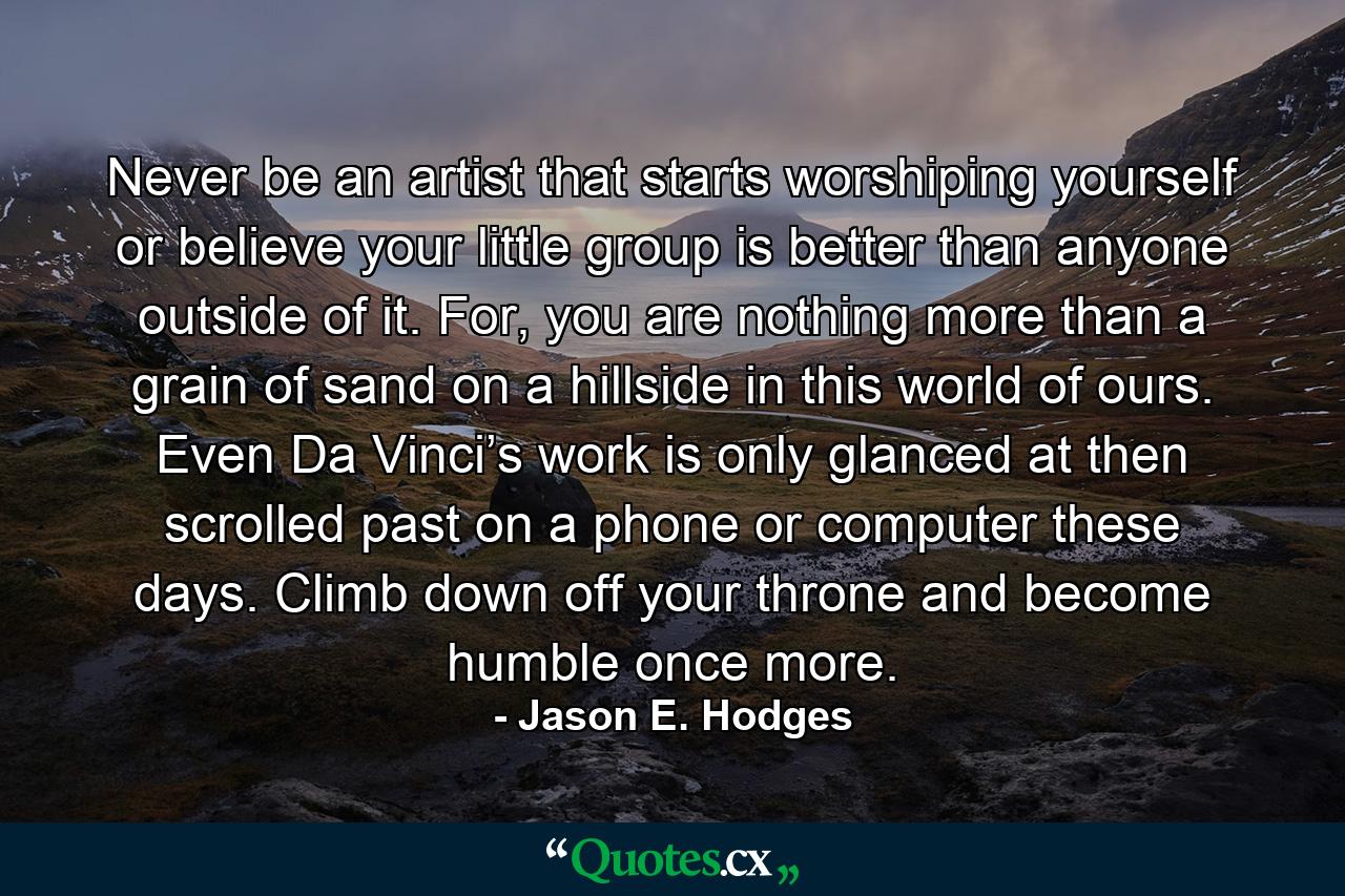 Never be an artist that starts worshiping yourself or believe your little group is better than anyone outside of it. For, you are nothing more than a grain of sand on a hillside in this world of ours. Even Da Vinci’s work is only glanced at then scrolled past on a phone or computer these days. Climb down off your throne and become humble once more. - Quote by Jason E. Hodges