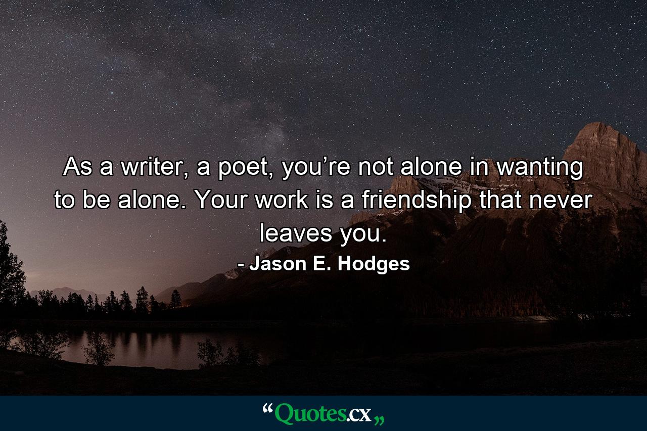 As a writer, a poet, you’re not alone in wanting to be alone. Your work is a friendship that never leaves you. - Quote by Jason E. Hodges