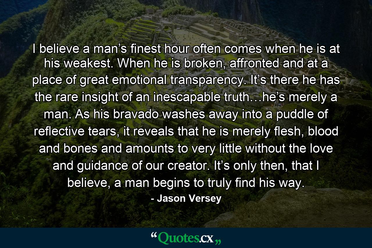 I believe a man’s finest hour often comes when he is at his weakest. When he is broken, affronted and at a place of great emotional transparency. It’s there he has the rare insight of an inescapable truth…he’s merely a man. As his bravado washes away into a puddle of reflective tears, it reveals that he is merely flesh, blood and bones and amounts to very little without the love and guidance of our creator. It’s only then, that I believe, a man begins to truly find his way. - Quote by Jason Versey