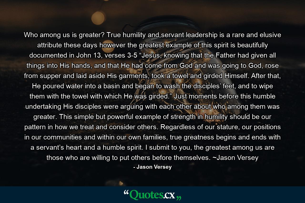 Who among us is greater? True humility and servant leadership is a rare and elusive attribute these days however the greatest example of this spirit is beautifully documented in John 13, verses 3-5 “Jesus, knowing that the Father had given all things into His hands, and that He had come from God and was going to God, rose from supper and laid aside His garments, took a towel and girded Himself. After that, He poured water into a basin and began to wash the disciples’ feet, and to wipe them with the towel with which He was girded.” Just moments before this humble undertaking His disciples were arguing with each other about who among them was greater. This simple but powerful example of strength in humility should be our pattern in how we treat and consider others. Regardless of our stature, our positions in our communities and within our own families, true greatness begins and ends with a servant’s heart and a humble spirit. I submit to you, the greatest among us are those who are willing to put others before themselves. ~Jason Versey - Quote by Jason Versey