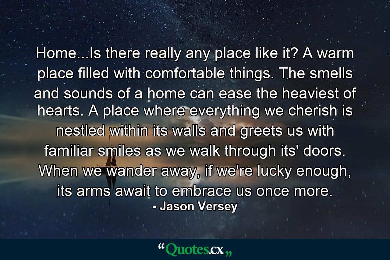 Home...Is there really any place like it? A warm place filled with comfortable things. The smells and sounds of a home can ease the heaviest of hearts. A place where everything we cherish is nestled within its walls and greets us with familiar smiles as we walk through its' doors. When we wander away, if we're lucky enough, its arms await to embrace us once more. - Quote by Jason Versey