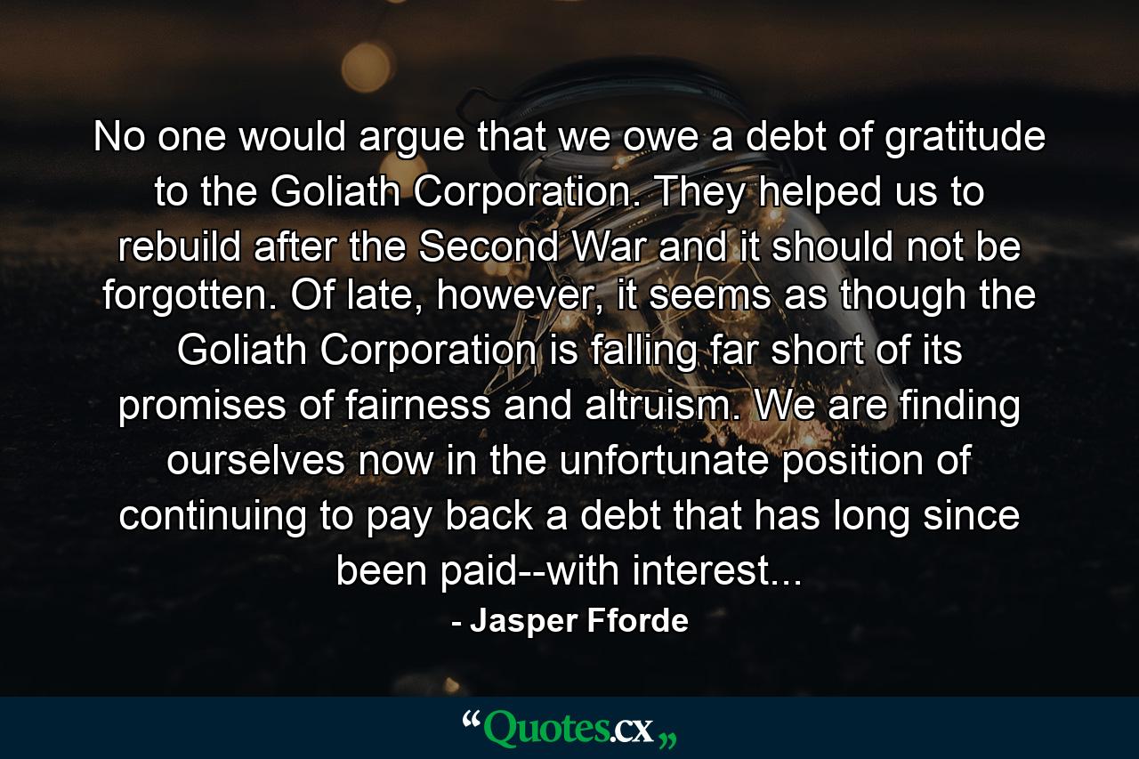 No one would argue that we owe a debt of gratitude to the Goliath Corporation. They helped us to rebuild after the Second War and it should not be forgotten. Of late, however, it seems as though the Goliath Corporation is falling far short of its promises of fairness and altruism. We are finding ourselves now in the unfortunate position of continuing to pay back a debt that has long since been paid--with interest... - Quote by Jasper Fforde