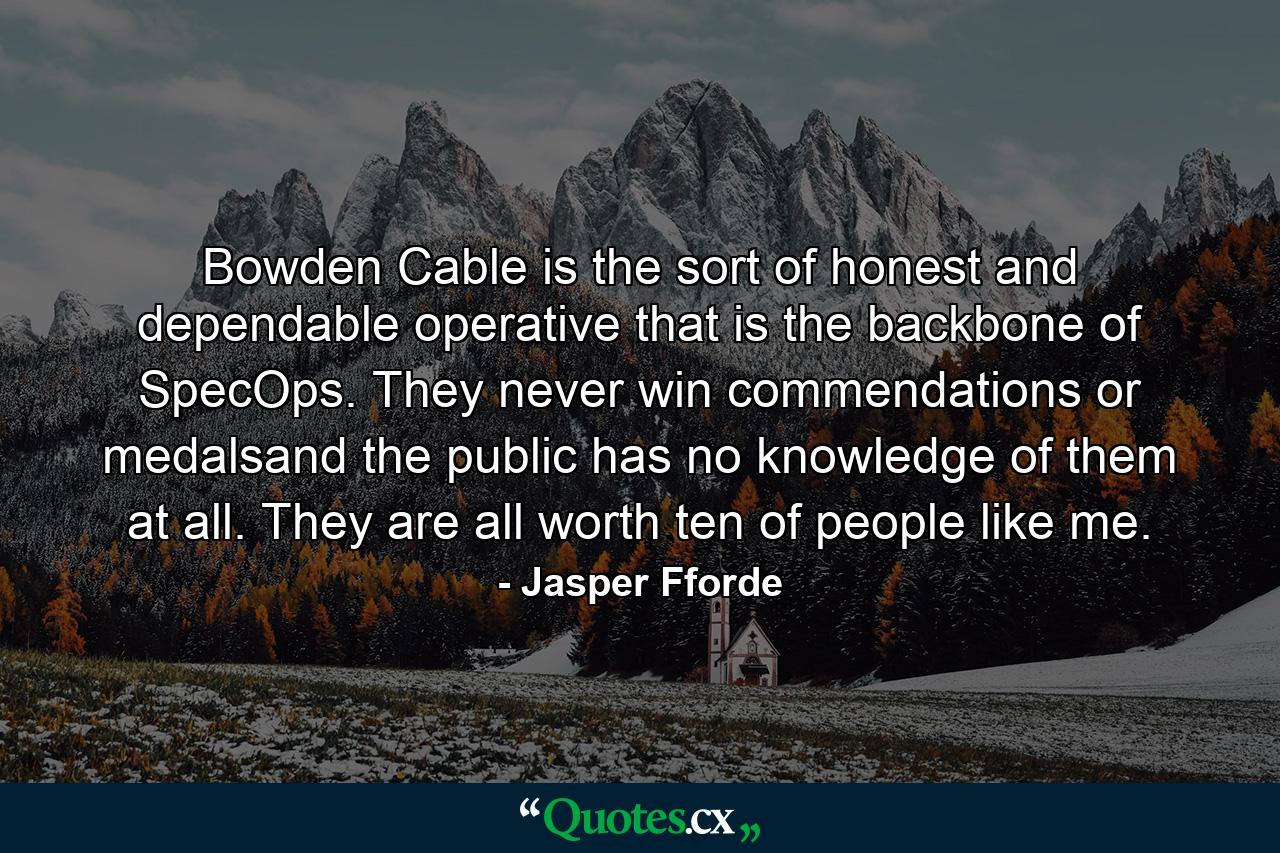 Bowden Cable is the sort of honest and dependable operative that is the backbone of SpecOps. They never win commendations or medalsand the public has no knowledge of them at all. They are all worth ten of people like me. - Quote by Jasper Fforde