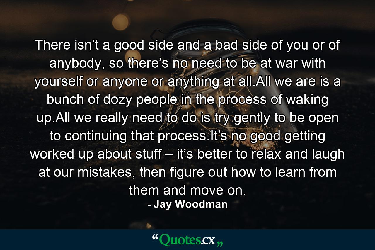 There isn’t a good side and a bad side of you or of anybody, so there’s no need to be at war with yourself or anyone or anything at all.All we are is a bunch of dozy people in the process of waking up.All we really need to do is try gently to be open to continuing that process.It’s no good getting worked up about stuff – it’s better to relax and laugh at our mistakes, then figure out how to learn from them and move on. - Quote by Jay Woodman