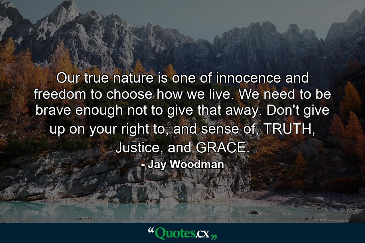 Our true nature is one of innocence and freedom to choose how we live. We need to be brave enough not to give that away. Don't give up on your right to, and sense of, TRUTH, Justice, and GRACE. - Quote by Jay Woodman