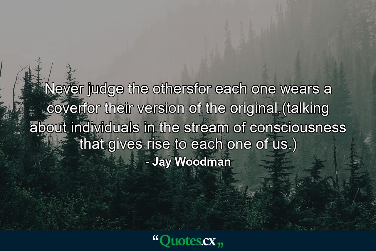 Never judge the othersfor each one wears a coverfor their version of the original.(talking about individuals in the stream of consciousness that gives rise to each one of us.) - Quote by Jay Woodman