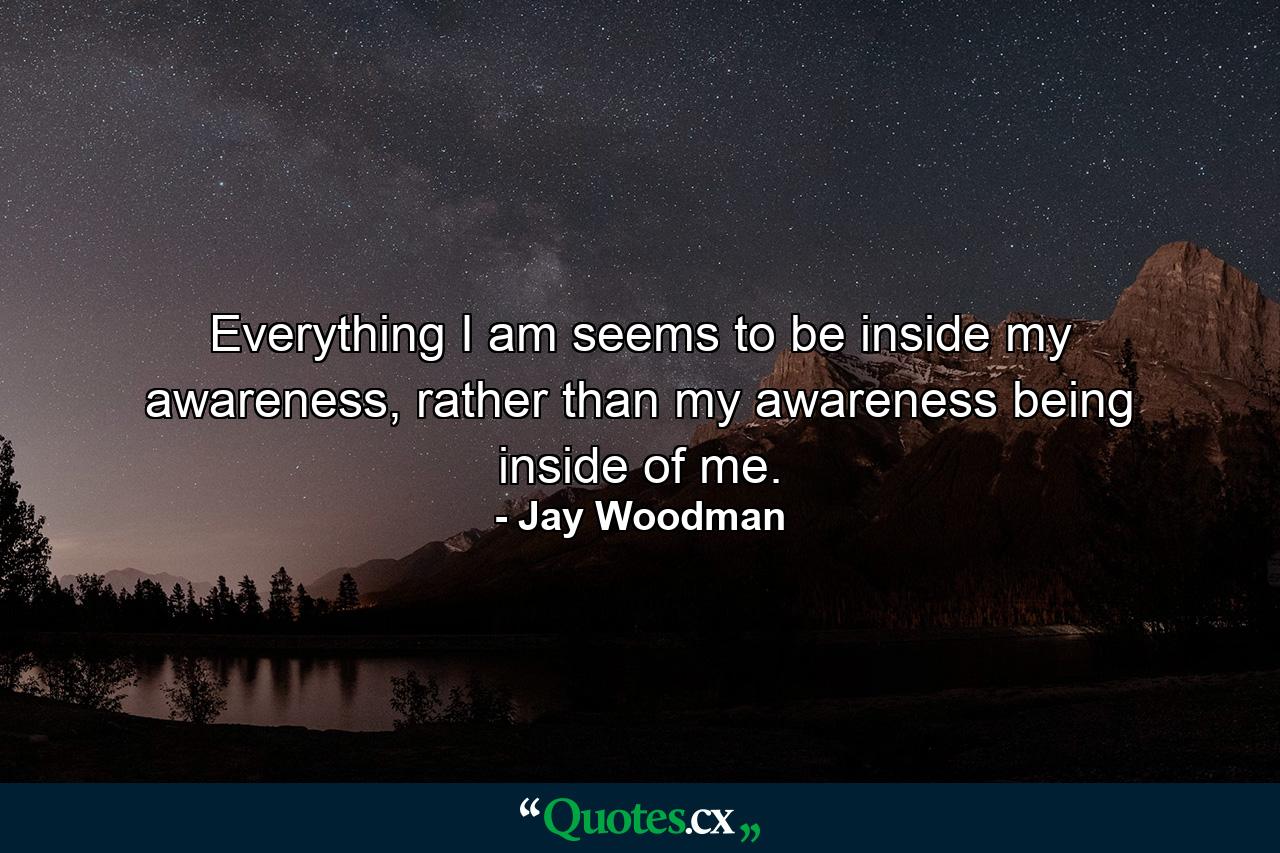 Everything I am seems to be inside my awareness, rather than my awareness being inside of me. - Quote by Jay Woodman