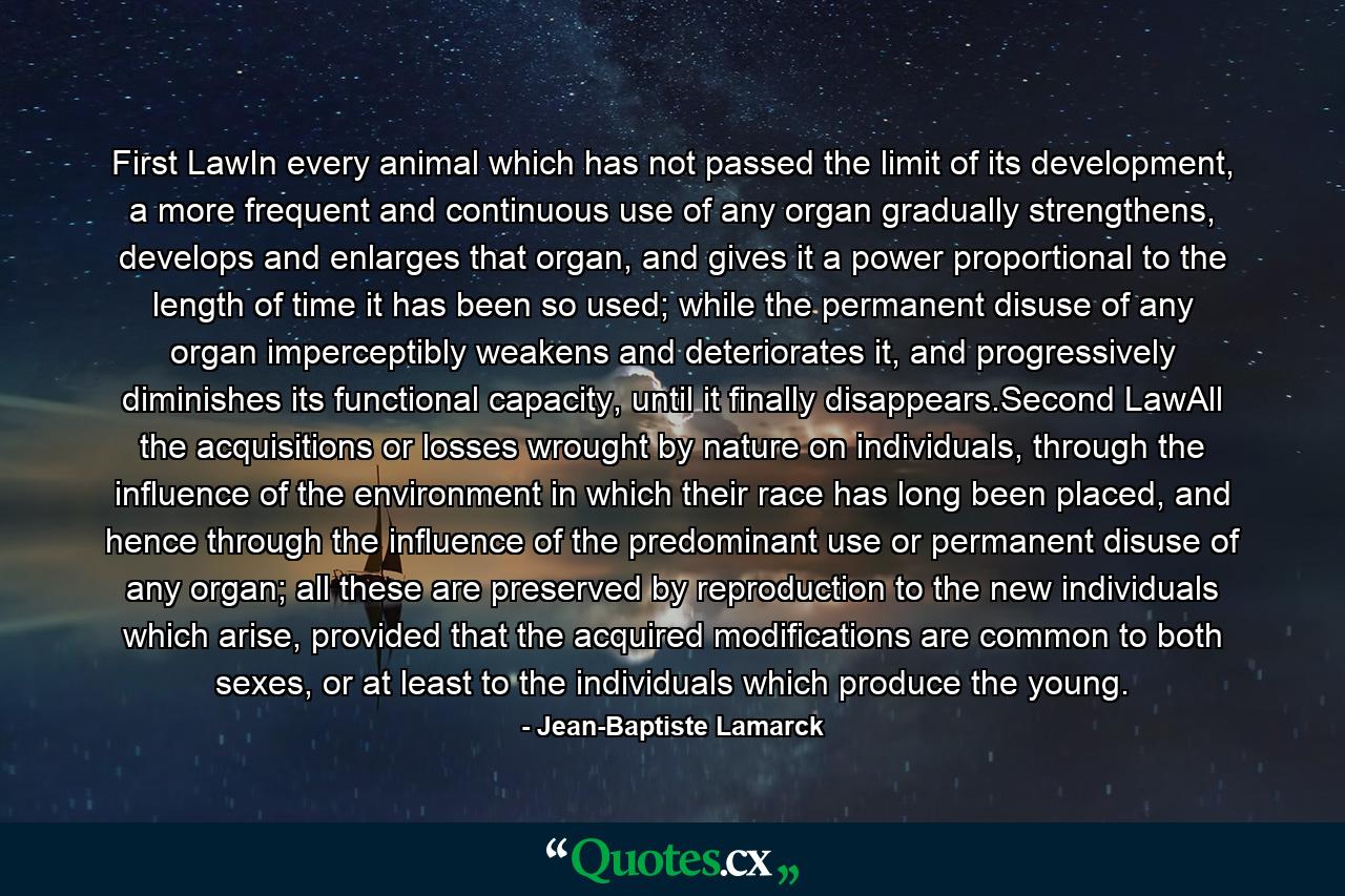 First LawIn every animal which has not passed the limit of its development, a more frequent and continuous use of any organ gradually strengthens, develops and enlarges that organ, and gives it a power proportional to the length of time it has been so used; while the permanent disuse of any organ imperceptibly weakens and deteriorates it, and progressively diminishes its functional capacity, until it finally disappears.Second LawAll the acquisitions or losses wrought by nature on individuals, through the influence of the environment in which their race has long been placed, and hence through the influence of the predominant use or permanent disuse of any organ; all these are preserved by reproduction to the new individuals which arise, provided that the acquired modifications are common to both sexes, or at least to the individuals which produce the young. - Quote by Jean-Baptiste Lamarck