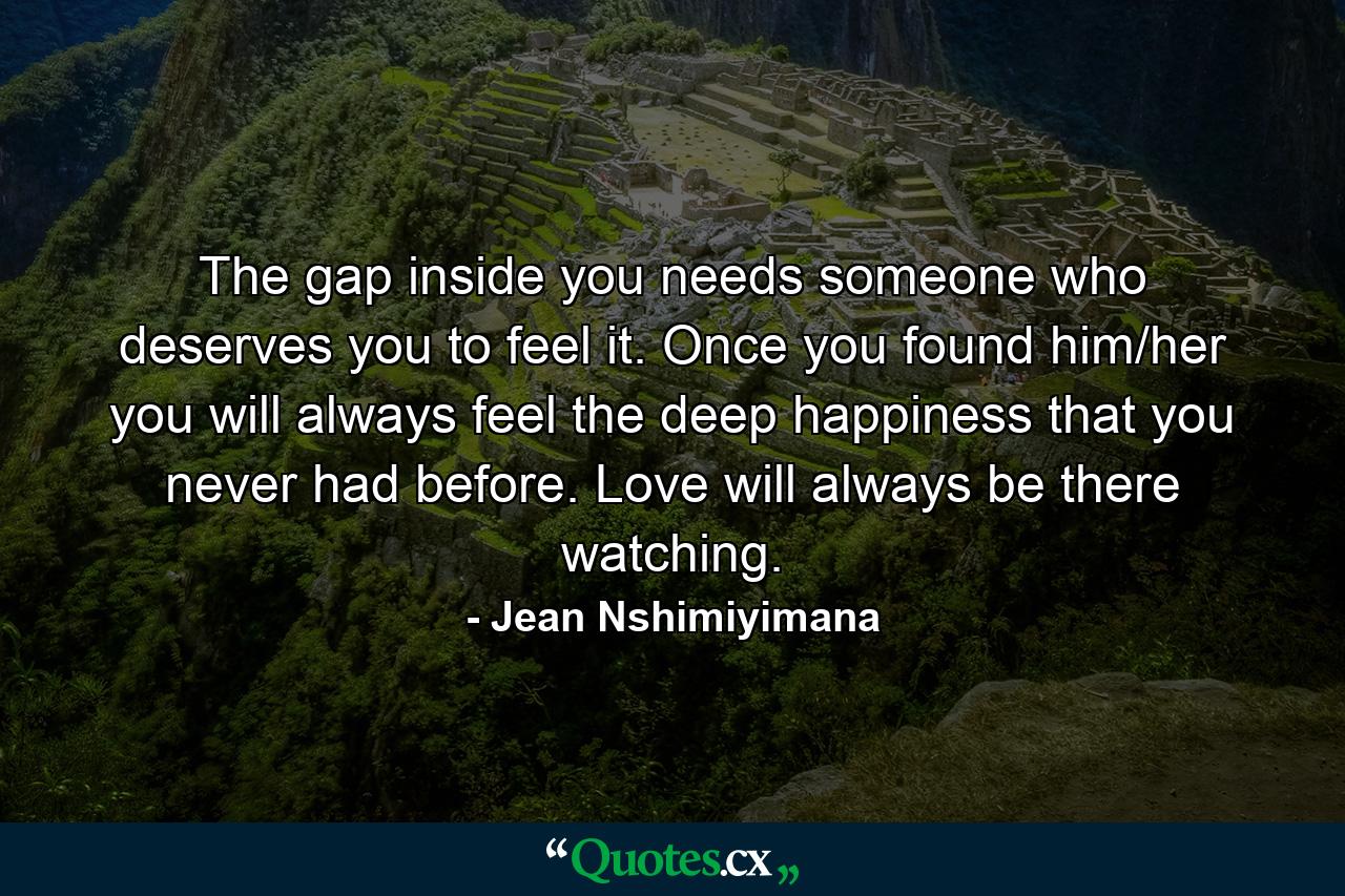 The gap inside you needs someone who deserves you to feel it. Once you found him/her you will always feel the deep happiness that you never had before. Love will always be there watching. - Quote by Jean Nshimiyimana