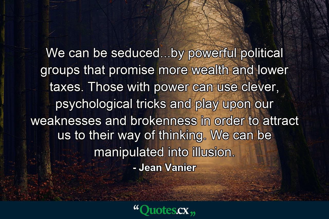 We can be seduced...by powerful political groups that promise more wealth and lower taxes. Those with power can use clever, psychological tricks and play upon our weaknesses and brokenness in order to attract us to their way of thinking. We can be manipulated into illusion. - Quote by Jean Vanier