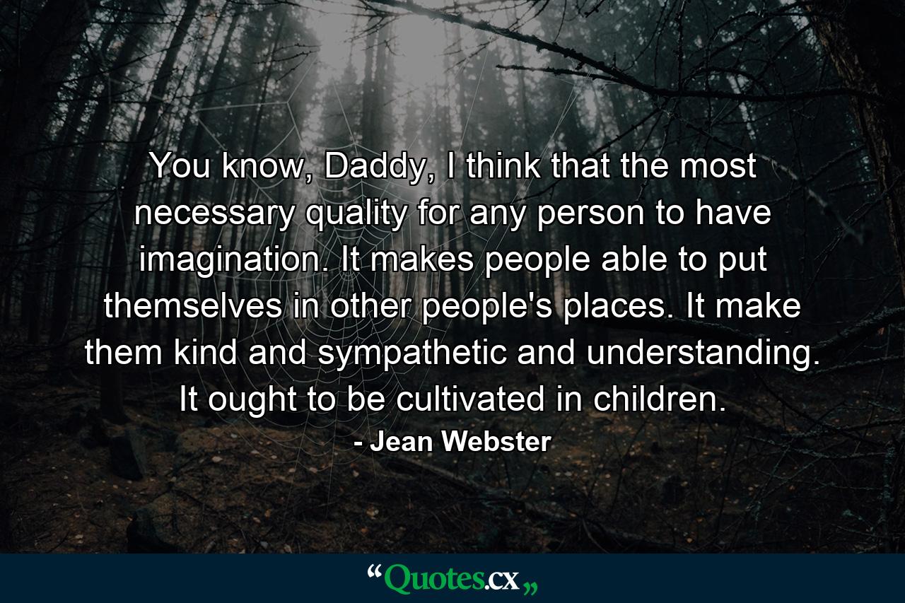 You know, Daddy, I think that the most necessary quality for any person to have imagination. It makes people able to put themselves in other people's places. It make them kind and sympathetic and understanding. It ought to be cultivated in children. - Quote by Jean Webster