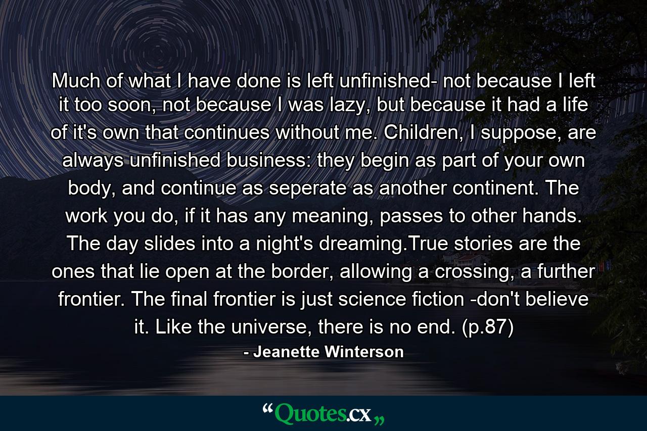 Much of what I have done is left unfinished- not because I left it too soon, not because I was lazy, but because it had a life of it's own that continues without me. Children, I suppose, are always unfinished business: they begin as part of your own body, and continue as seperate as another continent. The work you do, if it has any meaning, passes to other hands. The day slides into a night's dreaming.True stories are the ones that lie open at the border, allowing a crossing, a further frontier. The final frontier is just science fiction -don't believe it. Like the universe, there is no end. (p.87) - Quote by Jeanette Winterson