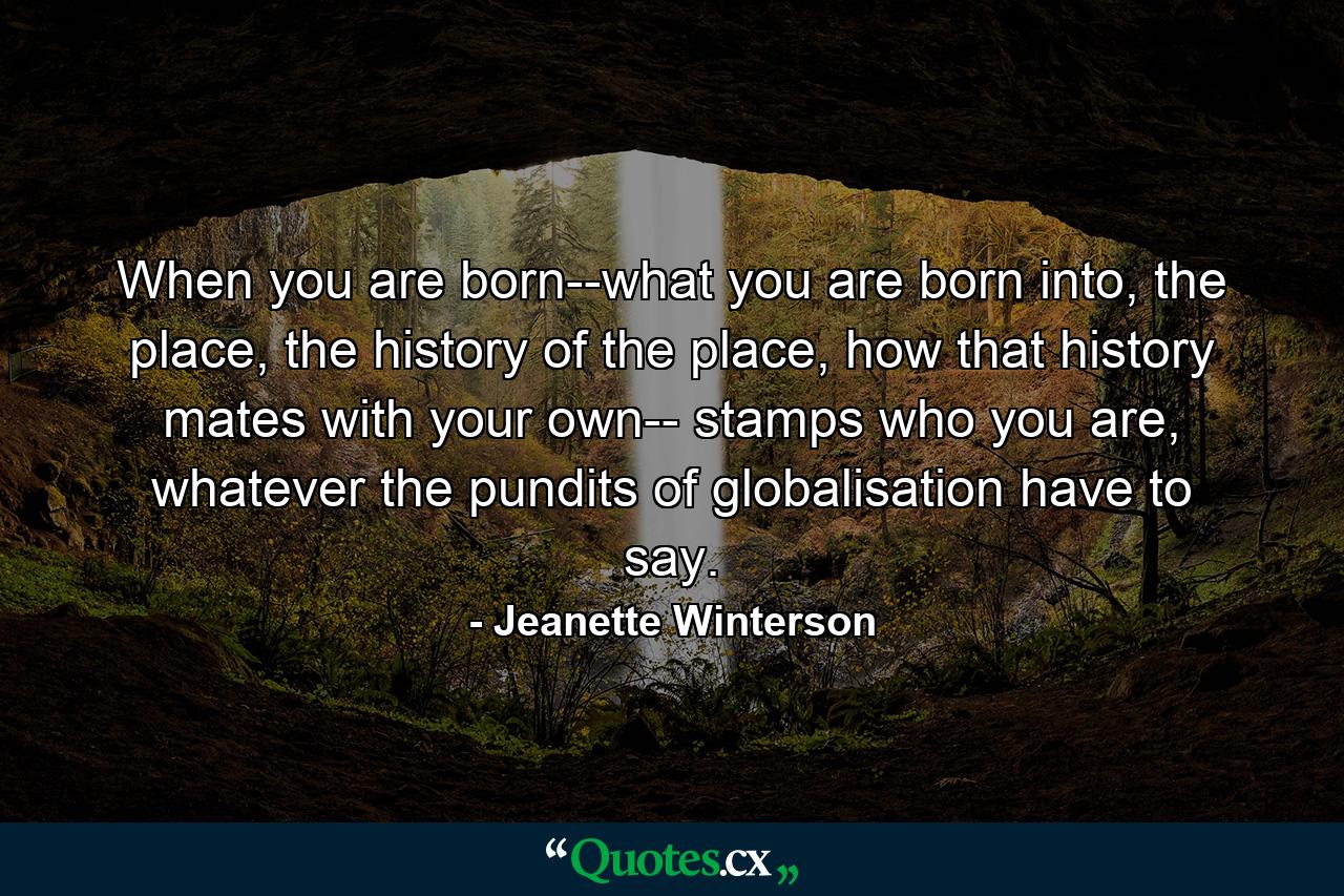 When you are born--what you are born into, the place, the history of the place, how that history mates with your own-- stamps who you are, whatever the pundits of globalisation have to say. - Quote by Jeanette Winterson