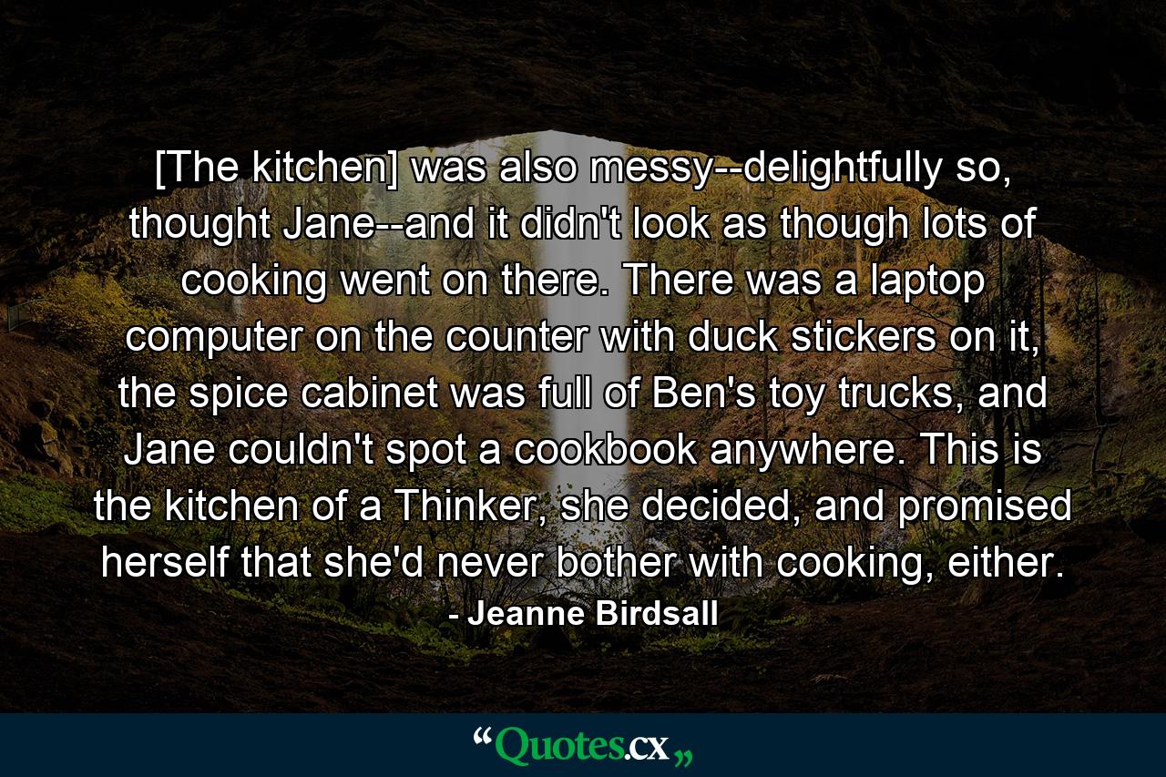 [The kitchen] was also messy--delightfully so, thought Jane--and it didn't look as though lots of cooking went on there. There was a laptop computer on the counter with duck stickers on it, the spice cabinet was full of Ben's toy trucks, and Jane couldn't spot a cookbook anywhere. This is the kitchen of a Thinker, she decided, and promised herself that she'd never bother with cooking, either. - Quote by Jeanne Birdsall