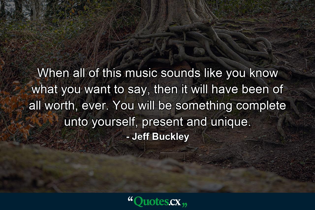 When all of this music sounds like you know what you want to say, then it will have been of all worth, ever. You will be something complete unto yourself, present and unique. - Quote by Jeff Buckley