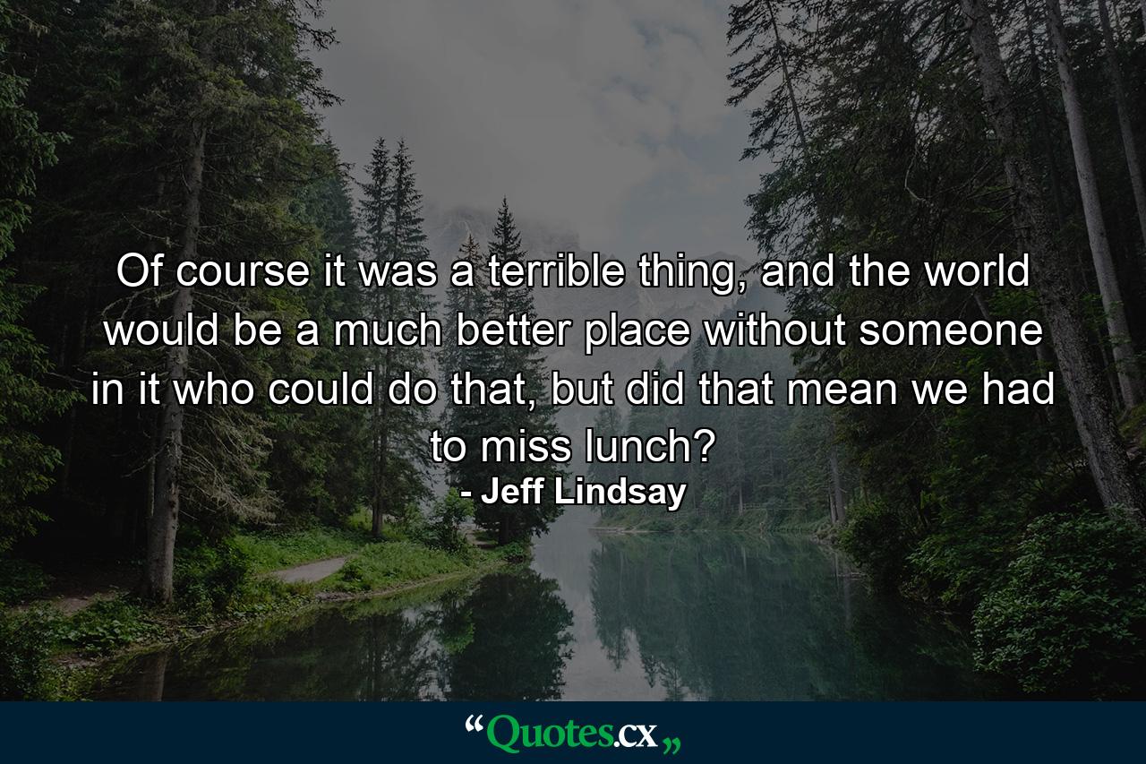 Of course it was a terrible thing, and the world would be a much better place without someone in it who could do that, but did that mean we had to miss lunch? - Quote by Jeff Lindsay