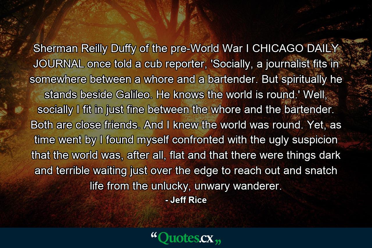 Sherman Reilly Duffy of the pre-World War I CHICAGO DAILY JOURNAL once told a cub reporter, 'Socially, a journalist fits in somewhere between a whore and a bartender. But spiritually he stands beside Galileo. He knows the world is round.' Well, socially I fit in just fine between the whore and the bartender. Both are close friends. And I knew the world was round. Yet, as time went by I found myself confronted with the ugly suspicion that the world was, after all, flat and that there were things dark and terrible waiting just over the edge to reach out and snatch life from the unlucky, unwary wanderer. - Quote by Jeff Rice