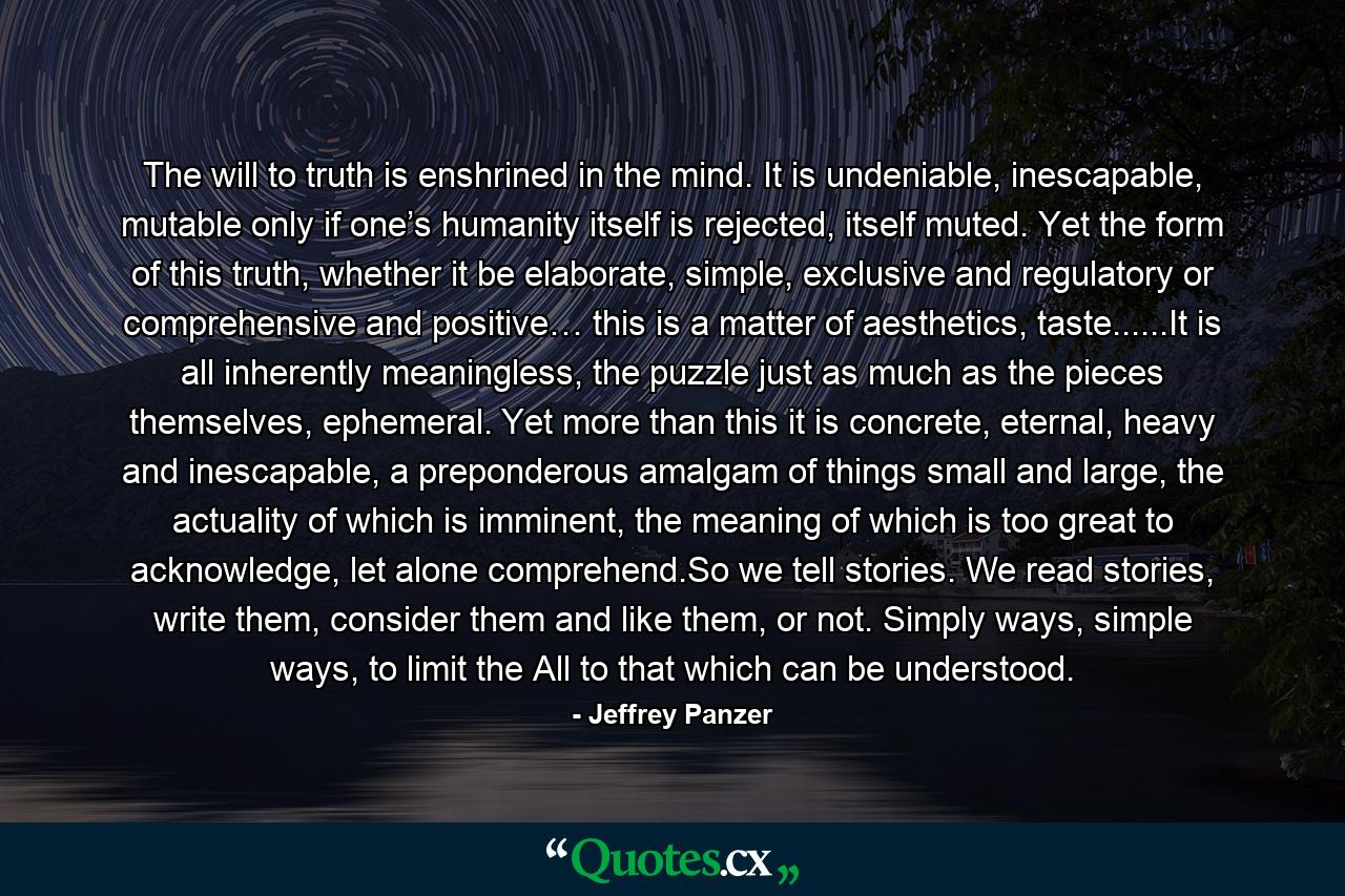 The will to truth is enshrined in the mind. It is undeniable, inescapable, mutable only if one’s humanity itself is rejected, itself muted. Yet the form of this truth, whether it be elaborate, simple, exclusive and regulatory or comprehensive and positive… this is a matter of aesthetics, taste......It is all inherently meaningless, the puzzle just as much as the pieces themselves, ephemeral. Yet more than this it is concrete, eternal, heavy and inescapable, a preponderous amalgam of things small and large, the actuality of which is imminent, the meaning of which is too great to acknowledge, let alone comprehend.So we tell stories. We read stories, write them, consider them and like them, or not. Simply ways, simple ways, to limit the All to that which can be understood. - Quote by Jeffrey Panzer