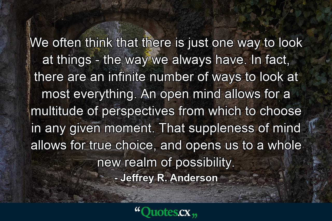 We often think that there is just one way to look at things - the way we always have. In fact, there are an infinite number of ways to look at most everything. An open mind allows for a multitude of perspectives from which to choose in any given moment. That suppleness of mind allows for true choice, and opens us to a whole new realm of possibility. - Quote by Jeffrey R. Anderson