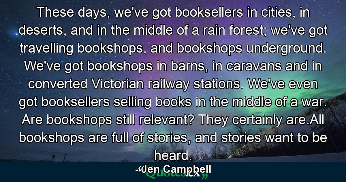 These days, we've got booksellers in cities, in deserts, and in the middle of a rain forest; we've got travelling bookshops, and bookshops underground. We've got bookshops in barns, in caravans and in converted Victorian railway stations. We've even got booksellers selling books in the middle of a war. Are bookshops still relevant? They certainly are.All bookshops are full of stories, and stories want to be heard. - Quote by Jen Campbell